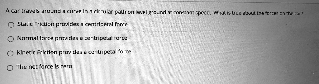 A car travels around a curve in a circular path on level ground at constant speed. What is true about the forces on the car?
Static Friction provides a centripetal force
Normal force provides a centripetal force
Kinetic Friction provides a centripetal force
The net force is zero