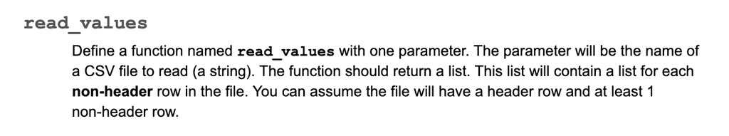 readvalues
Define a function named readvalues with one parameter. The parameter will be the name of
a CSV file to read (a string). The function should return a list. This list will contain a list for each
non-header row in the file. You can assume the file will have a header row and at least 1
non-header row.