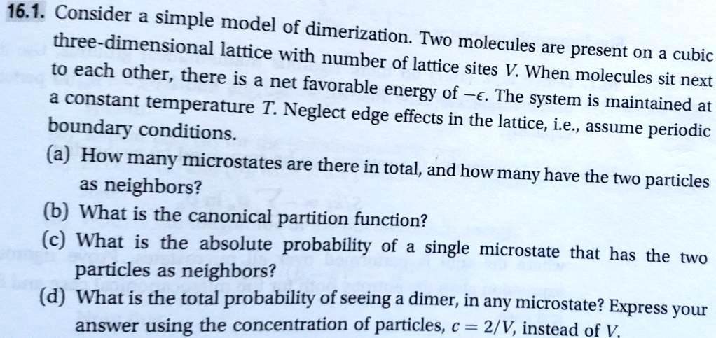 Consider a simple model of dimerization. Two molecules are present on a cubic three-dimensional lattice with number of lattice sites V. When molecules sit next to each other, there is a net favorable energy of -?. The system is maintained at a constant temperature T. Neglect edge effects in the lattice, i.e., assume periodic boundary conditions.
(a) How many microstates are there in total, and how many have the two particles as neighbors?
(b) What is the canonical partition function?
(c) What is the absolute probability of a single microstate that has the two particles as neighbors?
(d) What is the total probability of seeing a dimer, in any microstate? Express your answer using the concentration of particles, c = 2/V, instead of V.