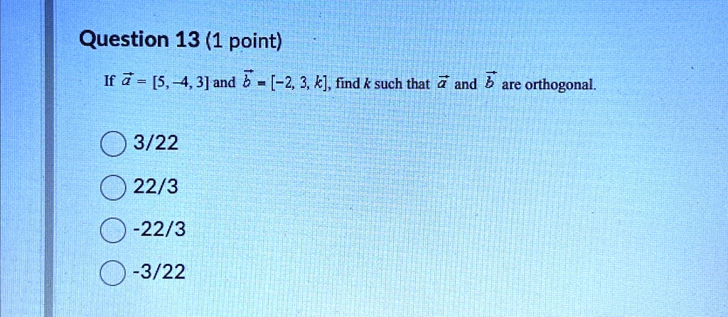 Question 13 (1 point)
If a = [5, -4, 3] and b = [-2, 3, k], find k such that a and b are orthogonal.
3/22
22/3
-22/3
-3/22