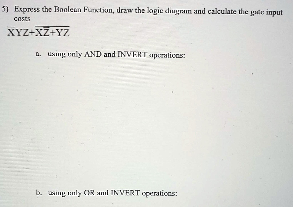 5) Express the Boolean Function, draw the logic diagram and calculate the gate input costs XYZ + XZ + YZ
a. using only AND and INVERT operations:
b. using only OR and INVERT operations: