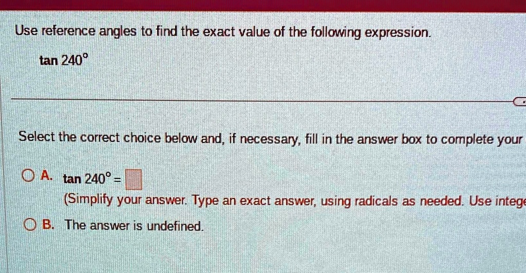 Use reference angles to find the exact value of the following expression.

tan 240°

Select the correct choice below and, if necessary, fill in the answer box to complete your

A. tan 240° =

(Simplify your answer. Type an exact answer, using radicals as needed. Use intege

B. The answer is undefined.