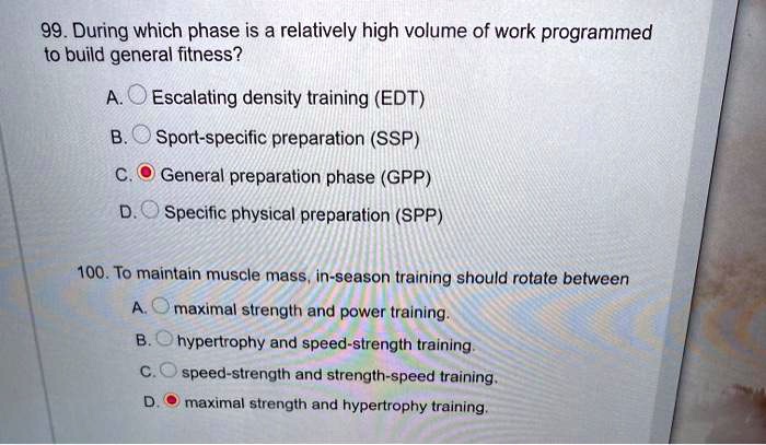 99. During which phase is a relatively high volume of work programmed to build general fitness?
A. Escalating density training (EDT)
B. Sport-specific preparation (SSP)
C. General preparation phase (GPP)
D. Specific physical preparation (SPP)

100. To maintain muscle mass, in-season training should rotate between
A. maximal strength and power training.
B. hypertrophy and speed-strength training.
C. speed-strength and strength-speed training.
D. maximal strength and hypertrophy training.