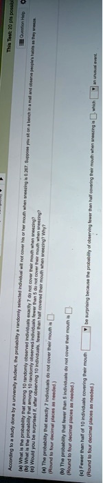 This Test: 20 pts possibl
Question Help
(a) What is the probability that among 10 randomly observed individuals exactly 7 do not cover their mouth when sneezing?
(b) What is the probability that among 10 randomly observed individuals fewer than 5 do not cover their mouth when sneezing?
(e) Would you be surprised if, after observing 10 individuals, fewer than half covered their mouth when sneezing? Why?
According to a study done by a university student, the probability a randomly selected individual will not cover his or her mouth when sneezing is 0.267. Suppose you sit on a bench in a mall and observe people's habits as they sreeze.
(a) The probability that exactly 7 individuals do not cover their mouth is
(Round to four decimal places as needed.)
(b) The probability that fewer than 5 individuals do not cover their mouth i
(Round to four decimal places as needed.)
(c) Fewer than half of 10 individuals covering their mouth
(Round to four decimal places as needed.)
be surprising because the probability of observing fewer than half covering their mouth when sneezing is which
an unusual event