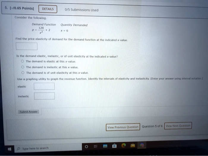 Consider the following.
Demand Function Quantity Demanded
p = 128 / x^2 + 2 x = 6
Find the price elasticity of demand for the demand function at the indicated x-value.
Is the demand elastic, inelastic, or of unit elasticity at the indicated x-value?
The demand is elastic at this x-value.
The demand is inelastic at this x-value.
The demand is of unit elasticity at this x-value.
Use a graphing utility to graph the revenue function. Identify the intervals of elasticity and inelasticity. (Enter your answer using interval notation.)
elastic
inelastic
