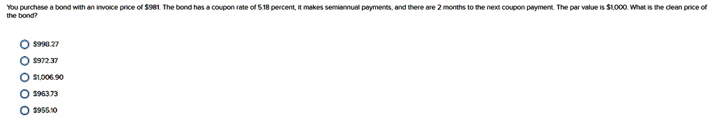 You purchase a bond with an invoice price of 981. The bond has a coupon rate of 5.18 percent, it makes semiannual payments, and there are 2 months to the next coupon payment. The par value is1,000. What is the clean price of the bond?
? 998.27
?972.37
? 1,006.90
?963.73
? 955.10