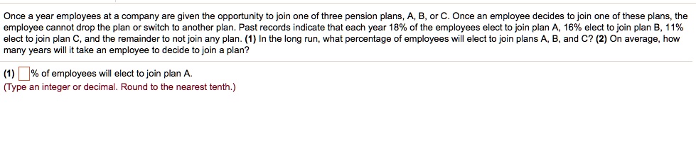 Once a year employees at a company are given the opportunity to join one of three pension plans, A, B, or C. Once an employee decides to join one of these plans, the employee cannot drop the plan or switch to another plan. Past records indicate that each year 18% of the employees elect to join plan A, 16% elect to join plan B, 11% elect to join plan C, and the remainder to not join any plan. (1) In the long run, what percentage of employees will elect to join plans A, B, and C? (2) On average, how many years will it take an employee to decide to join a plan?
(1)  % of employees will elect to join plan A.
(Type an integer or decimal. Round to the nearest tenth.)