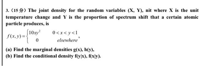 3. (15?) The joint density for the random variables (X, Y), nit where X is the unit temperature change and Y is the proportion of spectrum shift that a certain atomic particle produces, is f(x,y) = 10xy^2 0 < x < y < 1; 0 elsewhere (a) Find the marginal densities g(x), h(y), (b) Find the conditional density f(y|x), f(x|y).