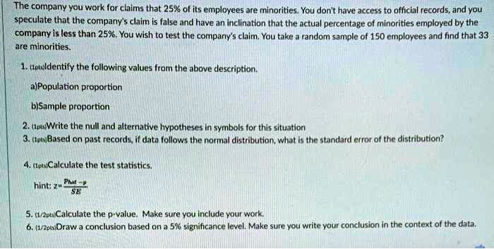 The company you work for claims that 25% of its employees are minorities. You don't have access to official records, and you speculate that the company's claim is false and have an inclination that the actual percentage of minorities employed by the company is less than 25%. You wish to test the company's claim. You take a random sample of 150 employees and find that 33 are minorities.

1. Identify the following values from the above description.
a)Population proportion
b)Sample proportion
2. Write the null and alternative hypotheses in symbols for this situation
3. Based on past records, if data follows the normal distribution, what is the standard error of the distribution?
4. Calculate the test statistics.
hint: z = (Phat - p) / SE
5. Calculate the p-value. Make sure you include your work.
6. Draw a conclusion based on a 5% significance level. Make sure you write your conclusion in the context of the data.