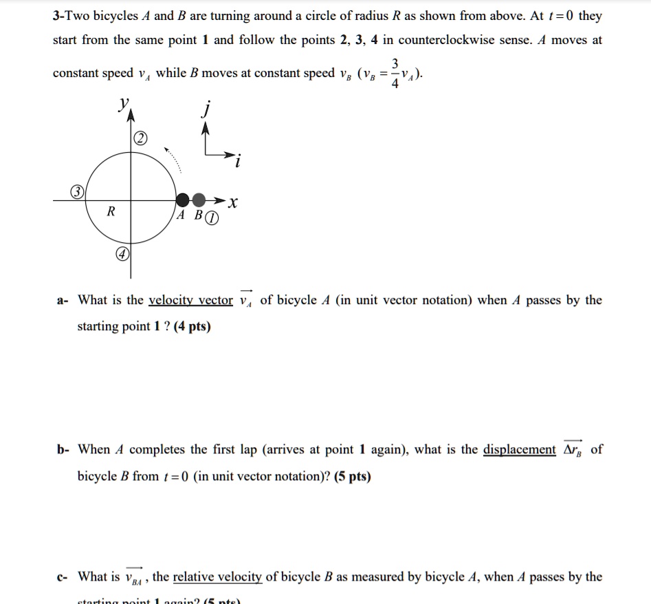 3-Two bicycles A and B are turning around a circle of radius R as shown from above. At t = 0 they start from the same point 1 and follow the points 2, 3, 4 in counterclockwise sense. A moves at constant speed vA while B moves at constant speed vB (vB = 3/4 vA).

a- What is the velocity vector vA of bicycle A (in unit vector notation) when A passes by the starting point 1 ? (4 pts)

b- When A completes the first lap (arrives at point 1 again), what is the displacement ?rB of bicycle B from t = 0 (in unit vector notation)? (5 pts)

c- What is vBA, the relative velocity of bicycle B as measured by bicycle A, when A passes by the starting point 1 again? (5 pts)