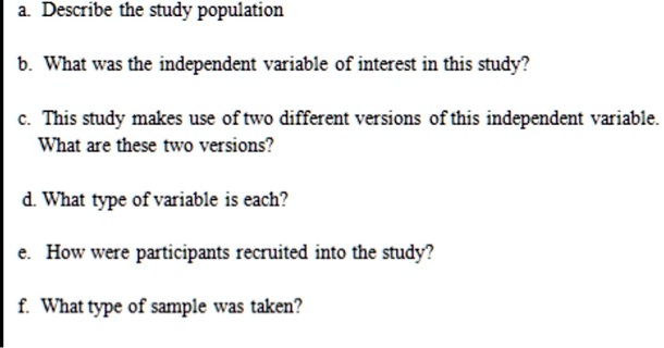 a. Describe the study population
b. What was the independent variable of interest in this study?
c. This study makes use of two different versions of this independent variable. What are these two versions?
d. What type of variable is each?
e. How were participants recruited into the study?
f. What type of sample was taken?