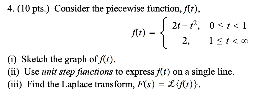 4. Consider the piecewise function, f(t),
f(t) = ? 2t - t², 0 ? t < 1
       ? 2, 1 ? t < ?
(i) Sketch the graph of f(t).
(ii) Use unit step functions to express f(t) on a single line.
(iii) Find the Laplace transform, F(s) = ?f(t).