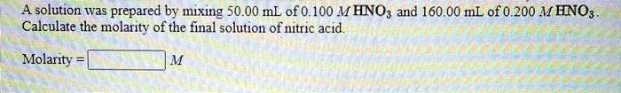 A solution was prepared by mixing 50.00 mL of 0.100 M HNO3 and 160.00 mL of 0.200 M HNO3. Calculate the molarity of the final solution of nitric acid.

Molarity = M