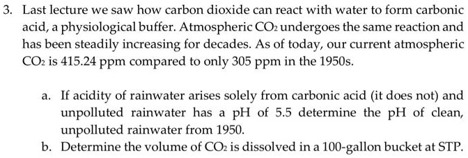 3. Last lecture we saw how carbon dioxide can react with water to form carbonic acid, a physiological buffer. Atmospheric CO2 undergoes the same reaction and has been steadily increasing for decades. As of today, our current atmospheric CO2 is 415.24 ppm compared to only 305 ppm in the 1950s.

a. If acidity of rainwater arises solely from carbonic acid (it does not) and unpolluted rainwater has a pH of 5.5 determine the pH of clean, unpolluted rainwater from 1950.
b. Determine the volume of CO2 is dissolved in a 100-gallon bucket at STP.