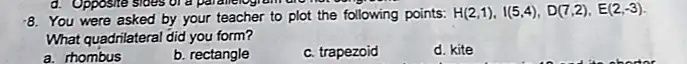 8. You were asked by your teacher to plot the following points: H(2,1), I(5,4), D(7,2), E(2,-3).
What quadrilateral did you form?
a. rhombus
b. rectangle
c. trapezoid
d. kite