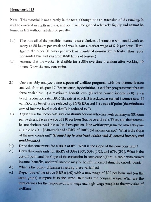 Homework #13

Note: This material is not directly in the text, although it is an extension of the reading. It will be covered in depth in class, and so, it will be graded relatively lightly and cannot be turned in late without substantial penalty.

1a.) Illustrate all of the possible income-leisure choices of someone who could work as many as 80 hours per week and would earn a market wage of 10 per hour. (Hint: Ignore the other 88 hours per week as mandated non-market activity. Thus, your horizontal axis will run from 0-80 hours of leisure.)

b.) Assume that the worker is eligible for a 50% overtime premium after working 40 hours. Draw the new constraint.

2.) One can ably analyze some aspects of welfare programs with the income-leisure analysis from chapter 17. For instance, by definition, a welfare program must feature three variables: 1.) a maximum benefit level (B when earned income is 0); 2.) a benefit reduction rate, BRR (the rate at which B is reduced as earned income rises; if I earnX, my benefits are reduced by X*BRR); and 3.) a cut-off point (the minimum earned income level such that B is reduced to 0).

a.) Again draw the income-leisure constraints for one who can work as many as 80 hours per week and faces a wage of10 per hour (but no overtime!). Then, add the income-leisure choices available to the above person if the welfare program for which they are eligible has B = 240/week and a BRR of 100% (of income earned). What is the slope of the new constraint? (It may help to construct a table with B, earned income, and total income.)

b.) Draw the constraints for a BRR of 0%. What is the slope of the new constraint?

c.) Draw the constraints for BRR's of 33% (1/3), 50% (1/2), and 67% (2/3). What is the cut-off point and the slope of the constraint in each case? (Hint: A table with earned income, benefits, and total income may be helpful in calculating the cut-off point.)

d.) What is the policy dilemma in setting these variables?

e.) Depict one of the above BRR's (>0) with a new wage of20 per hour and (on the same graph) compare it to the same BRR with the original wage. What are the implications for the response of low-wage and high-wage people to the provision of welfare?