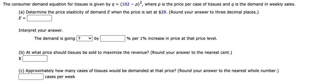 The consumer demand equation for tissues is given by q = (102 - p)^2, where p is the price per case of tissues and q is the demand in weekly sales.
(a) Determine the price elasticity of demand E when the price is set at 29. (Round your answer to three decimal places.)
E =
Interpret your answer.
The demand is going ? by % per 1% increase in price at that price level.
(b) At what price should tissues be sold to maximize the revenue? (Round your answer to the nearest cent.)
(c) Approximately how many cases of tissues would be demanded at that price? (Round your answer to the nearest whole number.)
cases per week