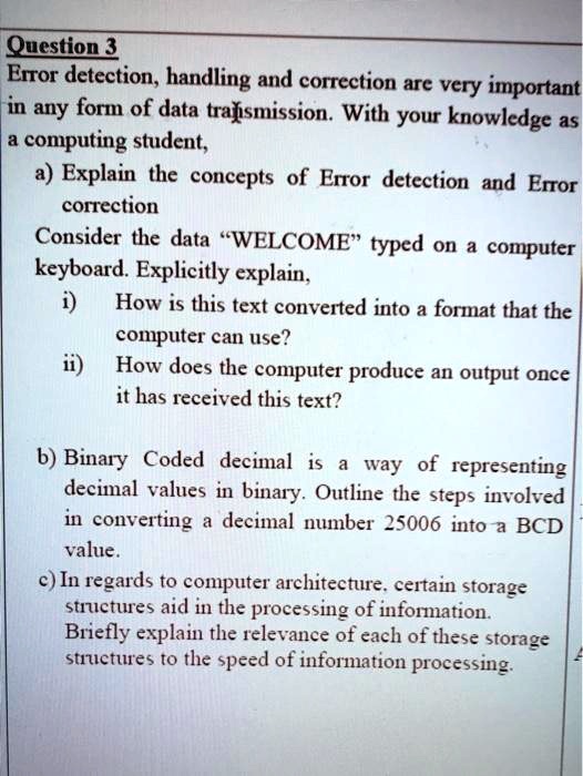 Question 3
Error detection, handling and correction are very important
in any form of data transmission. With your knowledge as
a computing student,
a) Explain the concepts of Error detection and Error
correction
Consider the data "WELCOME" typed on a computer
keyboard. Explicitly explain,
i) How is this text converted into a format that the
computer can use?
ii) How does the computer produce an output once
it has received this text?
b) Binary Coded decimal is a way of representing
decimal values in binary. Outline the steps involved
in converting a decimal number 25006 into a BCD
value.
c) In regards to computer architecture, certain storage
structures aid in the processing of information.
Briefly explain the relevance of each of these storage
structures to the speed of information processing.