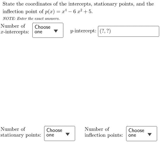 State the coordinates of the intercepts, stationary points, and the inflection point of p(x) = x^4 - 6x^2 + 5.
NOTE: Enter the exact answers.
Number of x-intercepts: Choose one
y-intercept: (?, ?)
Number of stationary points: Choose one
Number of inflection points: Choose one