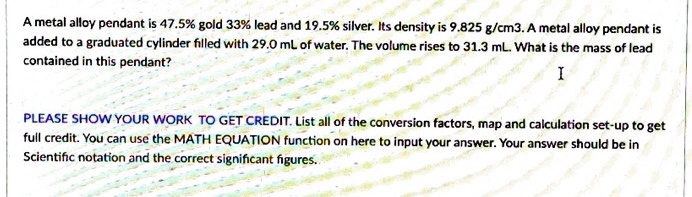 A metal alloy pendant is 47.5% gold 33% lead and 19.5% silver. Its density is 9.825 g/cm3. A metal alloy pendant is added to a graduated cylinder filled with 29.0 mL of water. The volume rises to 31.3 mL. What is the mass of lead contained in this pendant?

PLEASE SHOW YOUR WORK TO GET CREDIT. List all of the conversion factors, map and calculation set-up to get full credit. You can use the MATH EQUATION function on here to input your answer. Your answer should be in Scientific notation and the correct significant figures.