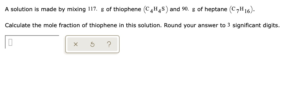 A solution is made by mixing 117. g of thiophene (C4H4S) and 90. g of heptane (C7H16).
Calculate the mole fraction of thiophene in this solution. Round your answer to 3 significant digits.