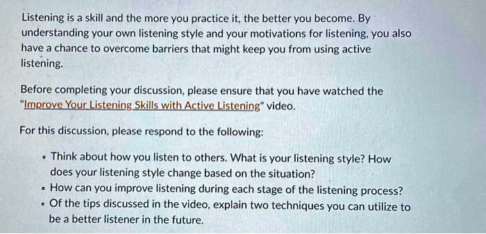 Listening is a skill and the more you practice it, the better you become. By
understanding your own listening style and your motivations for listening, you also
have a chance to overcome barriers that might keep you from using active
listening.
Before completing your discussion, please ensure that you have watched the
"Improve Your Listening Skills with Active Listening" video.
For this discussion, please respond to the following:
• Think about how you listen to others. What is your listening style? How
does your listening style change based on the situation?
• How can you improve listening during each stage of the listening process?
• Of the tips discussed in the video, explain two techniques you can utilize to
be a better listener in the future.