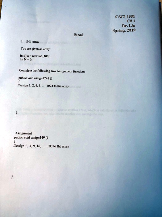 Final
1. (30) Array
You are given an array:
int[] a = new int [100];
int N = 0;
Complete the following two Assignment functions
public void assign1248 ()

//assign 1, 2, 4, 8, ... 1024 to the array

Assignment
public void assign149 ()

//assign 1, 4, 9, 16, ... 100 to the array

CSCI 1301
C# 1
Dr. Liu
Spring, 2019