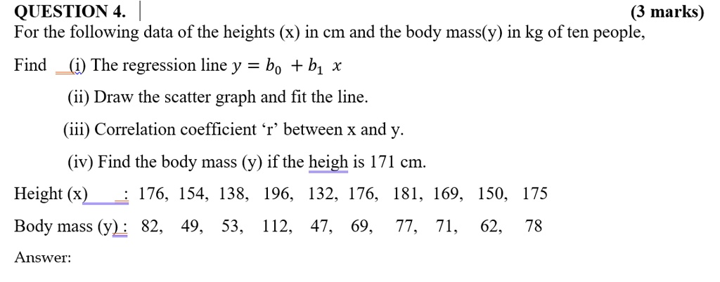 QUESTION 4.
(3 marks)
For the following data of the heights (x) in cm and the body mass(y) in kg of ten people,
Find (i) The regression line y = b0 + b1 x
(ii) Draw the scatter graph and fit the line.
(iii) Correlation coefficient 'r' between x and y.
(iv) Find the body mass (y) if the height is 171 cm.
Height (x) : 176, 154, 138, 196, 132, 176, 181, 169, 150, 175
Body mass (y) : 82, 49, 53, 112, 47, 69, 77, 71, 62, 78
Answer: