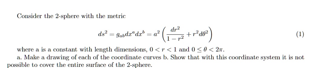 Consider the 2-sphere with the metric
ds^2 = gabdx^a dx^b = a^2 ( (dr^2)/(1 - r^2) + r^2 dθ^2 ) (1)
where a is a constant with length dimensions, 0 < r < 1 and 0 ≤θ < 2π.
a. Make a drawing of each of the coordinate curves b. Show that with this coordinate system it is not
possible to cover the entire surface of the 2-sphere.