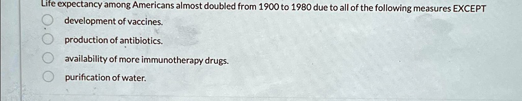 Life expectancy among Americans almost doubled from 1900 to 1980 due to all of the following measures EXCEPT
development of vaccines.
production of antibiotics.
availability of more immunotherapy drugs.
purification of water.