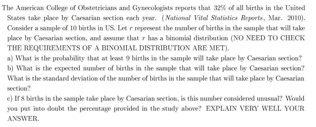 The American College of Obstetricians and Gynecologists reports that 32% of all births in the United States take place by Caesarian section each year. (National Vital Statistics Reports, Mar. 2010). Consider a sample of 10 births in US. Let r represent the number of births in the sample that will take place by Caesarian section, and assume that r has a binomial distribution (NO NEED TO CHECK THE REQUIREMENTS OF A BINOMIAL DISTRIBUTION ARE MET). a) What is the probability that at least 9 births in the sample will take place by Caesarian section? b) What is the expected number of births in the sample that will take place by Caesarian section? What is the standard deviation of the number of births in the sample that will take place by Caesarian section? c) If 8 births in the sample take place by Caesarian section, is this number considered unusual? Would you put into doubt the percentage provided in the study above? EXPLAIN VERY WELL YOUR ANSWER.