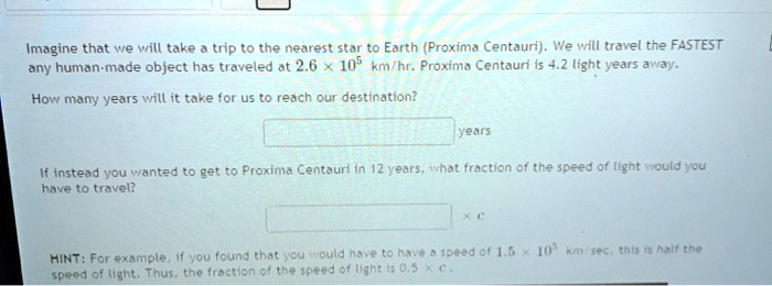 Sprede Overdreven Alaska SOLVED: Imagine that ve vrill take trip to the nearest star t0 Earth  (Proxima Centauri) We vrill travel the FASTEST any human made object has  traveled at 2.6 105 km/hr. Proxina Centaun