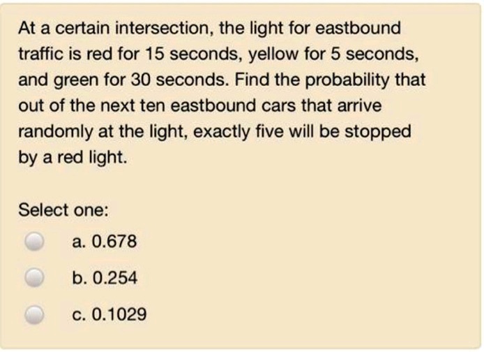 At a certain intersection, the light for eastbound traffic is red for 15 seconds, yellow for 5 seconds, and green for 30 seconds. Find the probability that out of the next ten eastbound cars that arrive randomly at the light, exactly five will be stopped by a red light.

Select one:
a. 0.678
b. 0.254
c. 0.1029