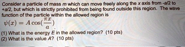 Consider a particle of mass m which can move freely along the x axis from -a/2 to +a/2, but which is strictly prohibited from being found outside this region. The wave function of the particle within the allowed region is
?(x) = A cos(?x / a).
(1) What is the energy E in the allowed region? (10 pts)
(2) What is the value A? (10 pts)