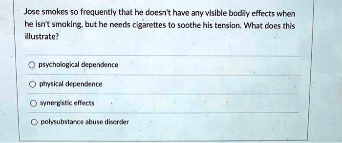 Jose smokes so frequently that he doesn't have any visible bodily effects when
he isn't smoking, but he needs cigarettes to soothe his tension. What does this
illustrate?
psychological dependence
physical dependence
synergistic effects
polysubstance abuse disorder