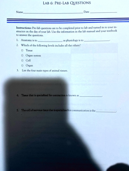 LAB 6: PRE-LAB QUESTIONS
Name Date 
Instructions: Pre-lab questions are to be completed prior to lab and turned in to your instructor on the day of your lab. Use the information in the lab manual and your textbook to answer the questions.
1. Anatomy is to  as physiology is to .
2. Which of the following levels includes all the others?
   ? Tissue
   ? Organ system
   ? Cell
   ? Organ
3. List the four main types of animal tissues.
4. Tissue that is specialized for contraction is known as .
5. The cell of nervous tissue that is specialized for communication is the .