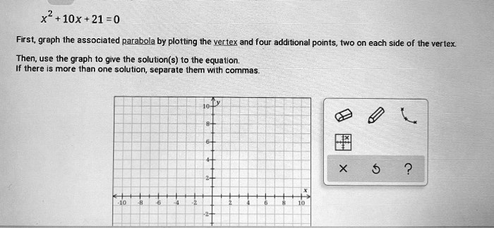 x^2+10x+21=0

First, graph the associated parabola by plotting the vertex and four additional points, two on each side of the vertex.

Then, use the graph to give the solution(s) to the equation.
If there is more than one solution, separate them with commas.