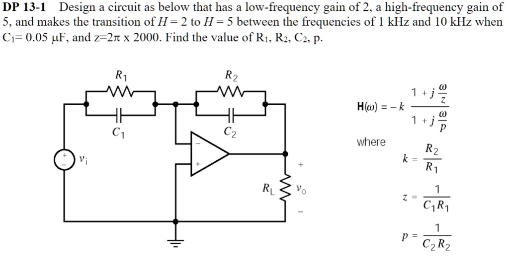 DP 13-1 Design a circuit as below that has a low-frequency gain of 2, a high-frequency gain of 5, and makes the transition of H = 2 to H = 5 between the frequencies of 1 kHz and 10 kHz when C1 = 0.05 μ F, and z = 2π× 2000. Find the value of R1, R2, C2, p.
H(ω) = -k (1 + j(ω)/(z))/(1 + j(ω)/(p))
where
k = (R2)/(R1)
z = (1)/(C1R1)
p = (1)/(C2R2)