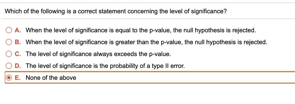 Which of the following is a correct statement concerning the level of significance?
A. When the level of significance is equal to the p-value, the null hypothesis is rejected.
B. When the level of significance is greater than the p-value, the null hypothesis is rejected.
C. The level of significance always exceeds the p-value.
D. The level of significance is the probability of a type II error.
E. None of the above