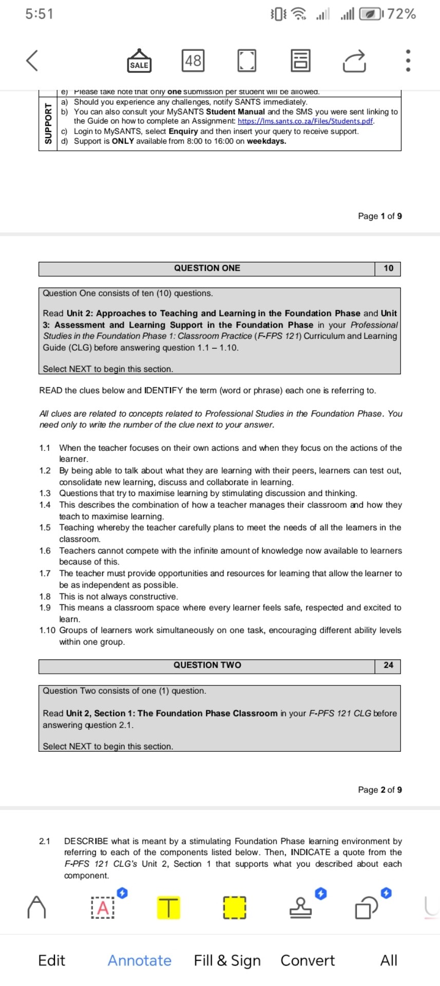 e) Please take note that only one submission per student will be allowed.
a) Should you experience any challenges, notify SANTS immediately.
b) You can also consult your MySANTS Student Manual and the SMS you were sent linking to the Guide on how to complete an Assignment: https://lms.sants.co.za/Files/Students.pdf.
c) Login to MySANTS, select Enquiry and then insert your query to receive support.
d) Support is ONLY available from 8:00 to 16:00 on weekdays.

QUESTION ONE 10
Question One consists of ten (10) questions.
Read Unit 2: Approaches to Teaching and Learning in the Foundation Phase and Unit 3: Assessment and Learning Support in the Foundation Phase in your Professional Studies in the Foundation Phase 1: Classroom Practice (F-FPS 121) Curriculum and Learning Guide (CLG) before answering question 1.1 – 1.10.
Select NEXT to begin this section.
READ the clues below and IDENTIFY the term (word or phrase) each one is referring to.
All clues are related to concepts related to Professional Studies in the Foundation Phase. You need only to write the number of the clue next to your answer.
1.1 When the teacher focuses on their own actions and when they focus on the actions of the learner.
1.2 By being able to talk about what they are learning with their peers, learners can test out, consolidate new learning, discuss and collaborate in learning.
1.3 Questions that try to maximise learning by stimulating discussion and thinking.
1.4 This describes the combination of how a teacher manages their classroom and how they teach to maximise learning.
1.5 Teaching whereby the teacher carefully plans to meet the needs of all the learners in the classroom.
1.6 Teachers cannot compete with the infinite amount of knowledge now available to learners because of this.
1.7 The teacher must provide opportunities and resources for learning that allow the learner to be as independent as possible.
1.8 This is not always constructive.
1.9 This means a classroom space where every learner feels safe, respected and excited to learn.
1.10 Groups of learners work simultaneously on one task, encouraging different ability levels within one group.

QUESTION TWO 24
Question Two consists of one (1) question.
Read Unit 2, Section 1: The Foundation Phase Classroom in your F-PFS 121 CLG before answering question 2.1.
Select NEXT to begin this section.
2.1 DESCRIBE what is meant by a stimulating Foundation Phase learning environment by referring to each of the components listed below. Then, INDICATE a quote from the F-PFS 121 CLG’s Unit 2, Section 1 that supports what you described about each component.