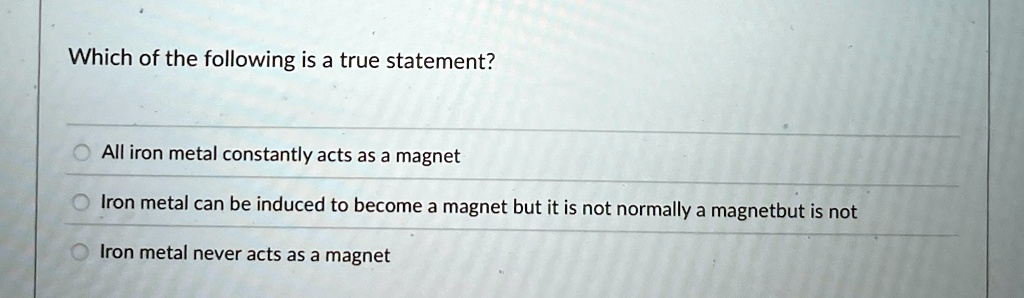 Which of the following is a true statement?
All iron metal constantly acts as a magnet
Iron metal can be induced to become a magnet but it is not normally a magnetbut is not
Iron metal never acts as a magnet