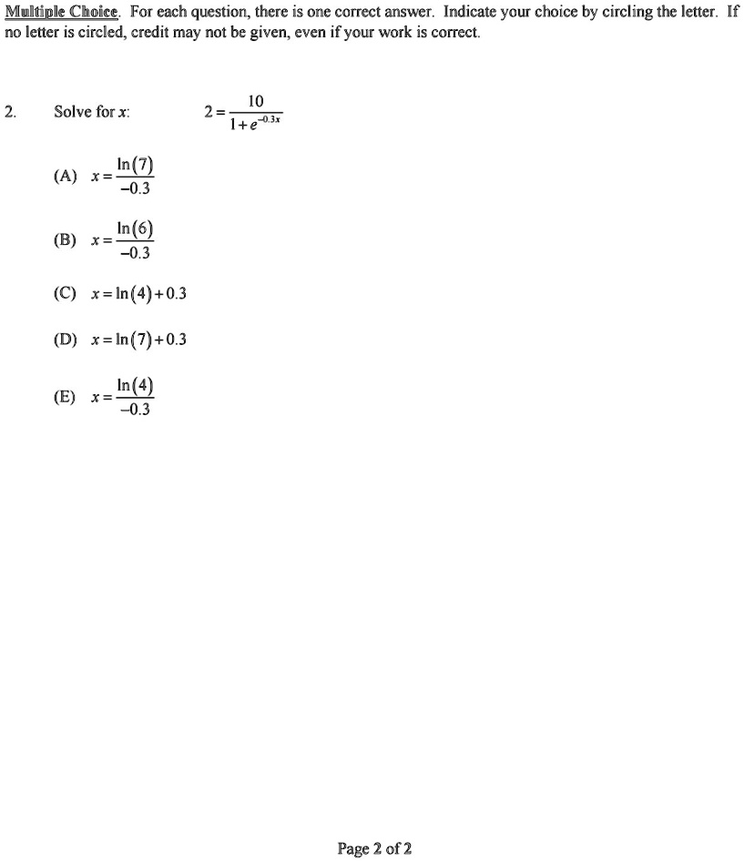 Multiple Choice. For each question, there is one correct answer. Indicate your choice by circling the letter. If no letter is circled, credit may not be given, even if your work is correct.
2. Solve for x: 2 = (10)/(1 + e^-0.3x)
(A) x = (ln(7))/(-0.3)
(B) x = (ln(6))/(-0.3)
(C) x = ln(4) + 0.3
(D) x = ln(7) + 0.3
(E) x = (ln(4))/(-0.3)