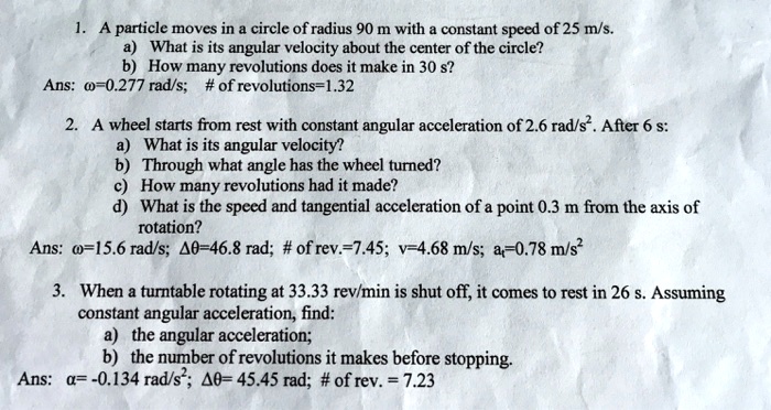 1. A particle moves in a circle of radius 90 m with a constant speed of 25 m/s.
a) What is its angular velocity about the center of the circle?
b) How many revolutions does it make in 30 s?
Ans: ?=0.277 rad/s; # of revolutions=1.32

2. A wheel starts from rest with constant angular acceleration of 2.6 rad/s². After 6 s:
a) What is its angular velocity?
b) Through what angle has the wheel turned?
c) How many revolutions had it made?
d) What is the speed and tangential acceleration of a point 0.3 m from the axis of
rotation?
Ans: ?=15.6 rad/s; ??=46.8 rad; # of rev.=7.45; v=4.68 m/s; at=0.78 m/s²

3. When a turntable rotating at 33.33 rev/min is shut off, it comes to rest in 26 s. Assuming
constant angular acceleration, find:
a) the angular acceleration;
b) the number of revolutions it makes before stopping.
Ans: ?= -0.134 rad/s²; ??= 45.45 rad; # of rev. = 7.23