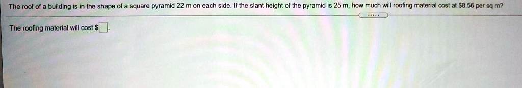 The roof of a building is in the shape of a square pyramid 22 m on each side. If the slant height of the pyramid is 25 m, how much will roofing material cost at 8.56 per sq m?
The roofing material will cost