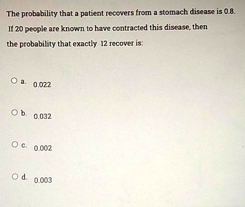 The probability that a patient recovers from a stomach disease is 0.8. If 20 people are known to have contracted this disease, then
the probability that exactly 12 recover is:
a. 0.022
b. 0.032
c. 0.002
d. 0.003