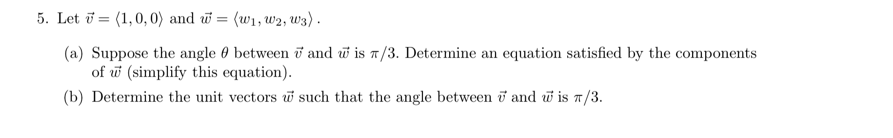 5. Let ( vecv=langle 1,0,0angle ) and ( vecw=leftlangle w1, w2, w3ightangle ).
(a) Suppose the angle ( 	heta ) between ( vecv ) and ( vecw ) is ( pi / 3 ). Determine an equation satisfied by the components of ( vecw ) (simplify this equation).
(b) Determine the unit vectors ( vecw ) such that the angle between ( vecv ) and ( vecw ) is ( pi / 3 ).