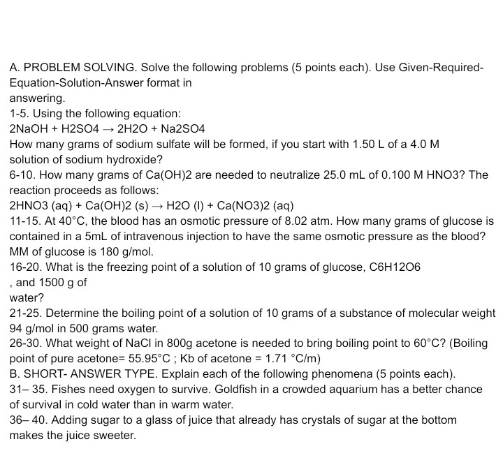 A. PROBLEM SOLVING. Solve the following problems (5 points each). Use Given-RequiredEquation-Solution-Answer format in answering.
1-5. Using the following equation:

    2 NaOH+H 2 SO 4 → 2 H 2 O+Na 2 SO 4


How many grams of sodium sulfate will be formed, if you start with 1.50  L of a 4.0 M solution of sodium hydroxide?
6-10. How many grams of Ca(OH) 2 are needed to neutralize 25.0  mL of 0.100 M HNO3? The reaction proceeds as follows:

    2 HNO 3(aq)+Ca(OH) 2( s) →H 2 O(l)+Ca(NO 3) 2(aq)

11-15. At 40^∘C, the blood has an osmotic pressure of 8.02  atm. How many grams of glucose is contained in a 5  mL of intravenous injection to have the same osmotic pressure as the blood? MM of glucose is 180  g / mol.
16-20. What is the freezing point of a solution of 10 grams of glucose, C 6 H 12 O 6 , and 1500  g of water?
21-25. Determine the boiling point of a solution of 10 grams of a substance of molecular weight 94  g / mol in 500 grams water.
26-30. What weight of NaCl in 800  g acetone is needed to bring boiling point to 60^∘C ? (Boiling point of pure acetone =55.95^∘C ; Kb of acetone =1.71^∘C / m )
B. SHORT- ANSWER TYPE. Explain each of the following phenomena (5 points each).
31-35. Fishes need oxygen to survive. Goldfish in a crowded aquarium has a better chance of survival in cold water than in warm water.
36-40. Adding sugar to a glass of juice that already has crystals of sugar at the bottom makes the juice sweeter.