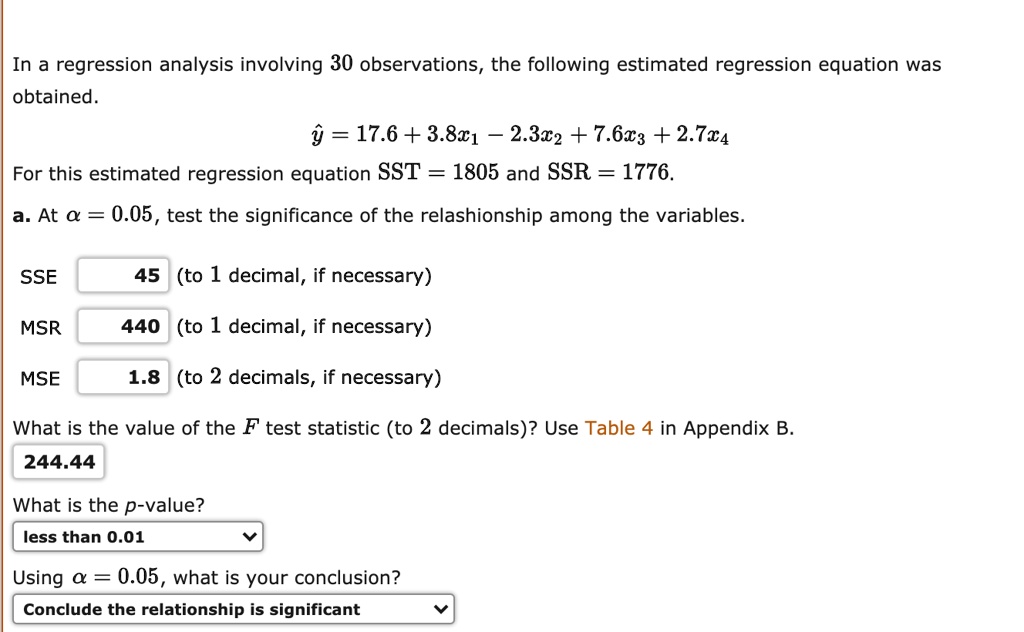 In a regression analysis involving 30 observations, the following estimated regression equation was obtained.

? = 17.6 + 3.8x1 ? 2.3x2 + 7.6x3 + 2.7x4

For this estimated regression equation SST = 1805 and SSR = 1776.

a. At ? = 0.05, test the significance of the relationship among the variables.

SSE 45 (to 1 decimal, if necessary)
MSR 440 (to 1 decimal, if necessary)
MSE 1.8 (to 2 decimals, if necessary)

What is the value of the F test statistic (to 2 decimals)? Use Table 4 in Appendix B.
244.44

What is the p-value?
less than 0.01

Using ? = 0.05, what is your conclusion?
Conclude the relationship is significant