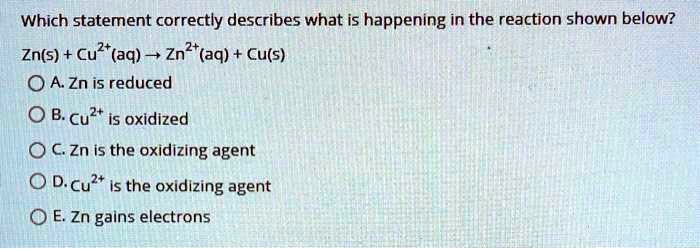 Which statement correctly describes what is happening in the reaction shown below?
Zn(s) + Cu2+(aq) ? Zn2+(aq) + Cu(s)
A. Zn is reduced
B. Cu2+ is oxidized
C. Zn is the oxidizing agent
D. Cu2+ is the oxidizing agent
E. Zn gains electrons