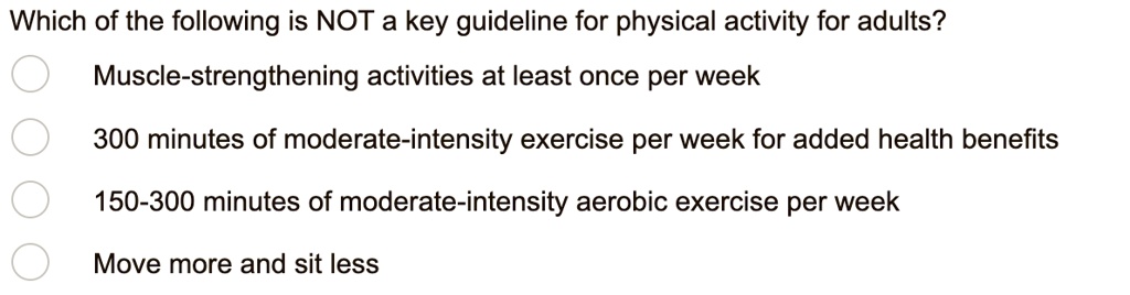 Which of the following is NOT a key guideline for physical activity for adults?
Muscle-strengthening activities at least once per week
300 minutes of moderate-intensity exercise per week for added health benefits
150-300 minutes of moderate-intensity aerobic exercise per week
Move more and sit less